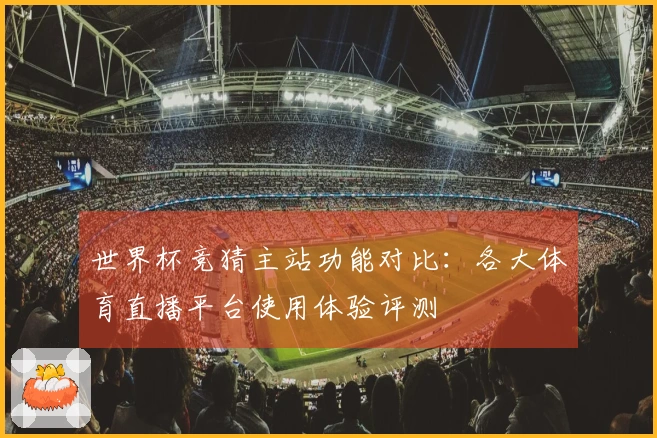 世界杯竞猜主站功能对比：各大体育直播平台使用体验评测